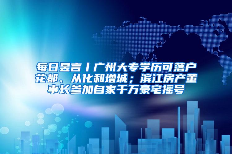 每日昱言丨广州大专学历可落户花都、从化和增城；滨江房产董事长参加自家千万豪宅摇号