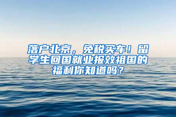 落户北京，免税买车！留学生回国就业报效祖国的福利你知道吗？