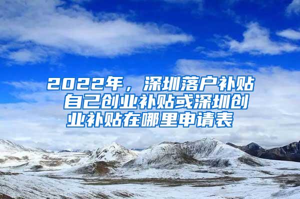 2022年，深圳落户补贴 自己创业补贴或深圳创业补贴在哪里申请表