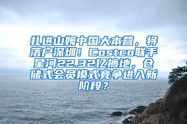 扎进山姆中国大本营，将落户深圳！Costco联手星河22.32亿摘地，仓储式会员模式竞争进入新阶段？