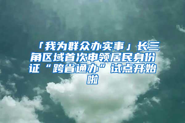 「我为群众办实事」长三角区域首次申领居民身份证“跨省通办”试点开始啦