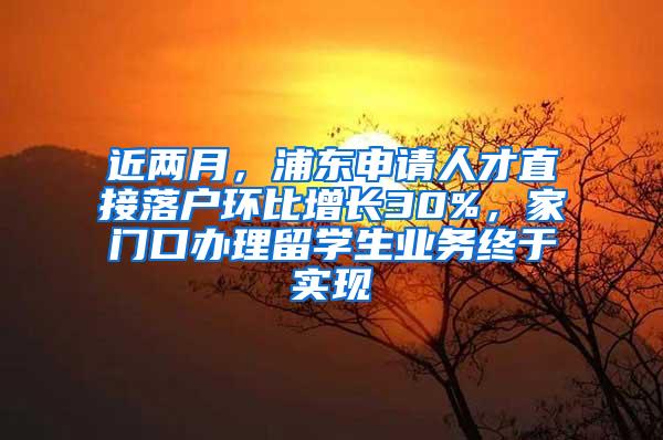 近两月，浦东申请人才直接落户环比增长30%，家门口办理留学生业务终于实现