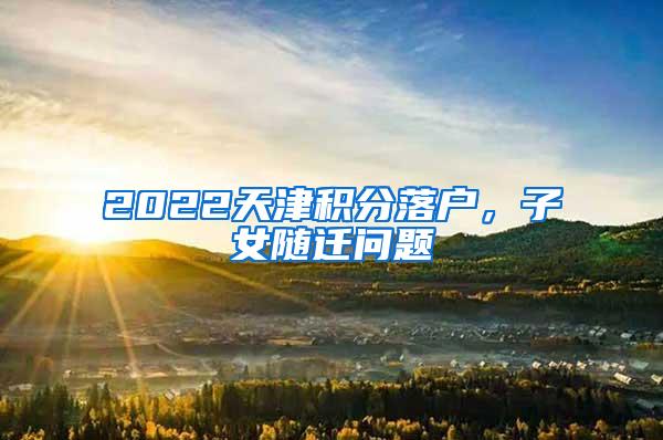 2022天津积分落户，子女随迁问题