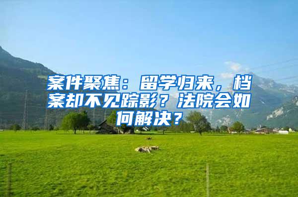 案件聚焦：留学归来，档案却不见踪影？法院会如何解决？