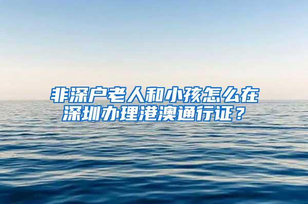 非深户老人和小孩怎么在深圳办理港澳通行证？