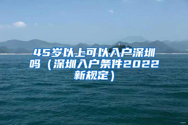 45岁以上可以入户深圳吗（深圳入户条件2022新规定）