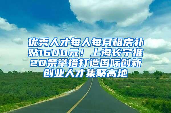 优秀人才每人每月租房补贴1600元！上海长宁推20条举措打造国际创新创业人才集聚高地