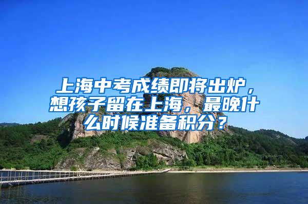 上海中考成绩即将出炉，想孩子留在上海，最晚什么时候准备积分？
