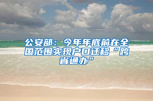 公安部：今年年底前在全国范围实现户口迁移“跨省通办”