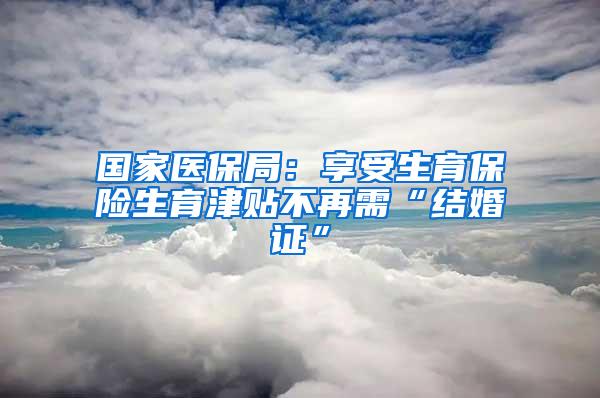 国家医保局：享受生育保险生育津贴不再需“结婚证”