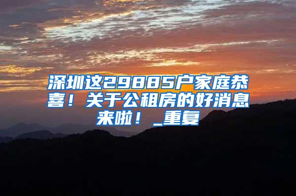 深圳这29885户家庭恭喜！关于公租房的好消息来啦！_重复