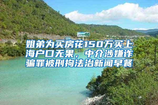 姐弟为买房花150万买上海户口无果，中介涉嫌诈骗罪被刑拘法治新闻早餐