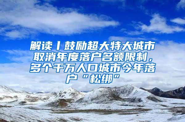 解读丨鼓励超大特大城市取消年度落户名额限制，多个千万人口城市今年落户“松绑”