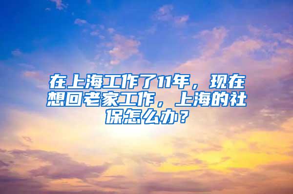 在上海工作了11年，现在想回老家工作，上海的社保怎么办？