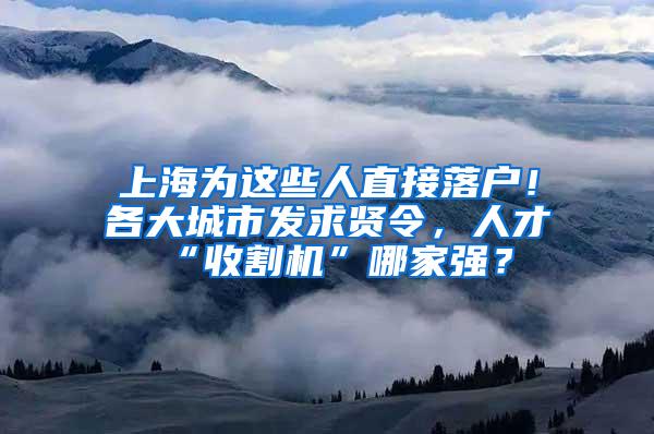 上海为这些人直接落户！各大城市发求贤令，人才“收割机”哪家强？