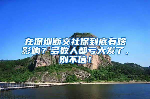 在深圳断交社保到底有啥影响？多数人都亏大发了，别不信！