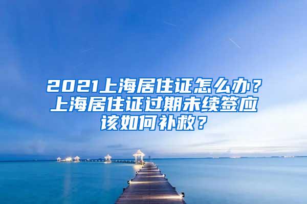 2021上海居住证怎么办？上海居住证过期未续签应该如何补救？