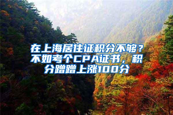 在上海居住证积分不够？不如考个CPA证书，积分蹭蹭上涨100分