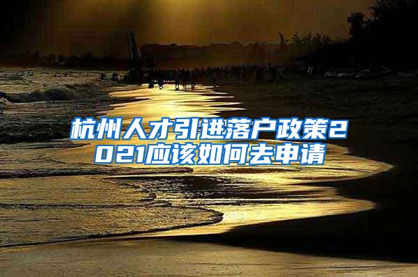 杭州人才引进落户政策2021应该如何去申请