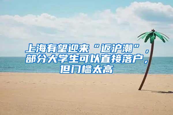 上海有望迎来“返沪潮”，部分大学生可以直接落户，但门槛太高