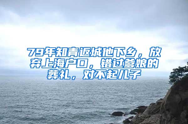 79年知青返城他下乡，放弃上海户口，错过爹娘的葬礼，对不起儿子