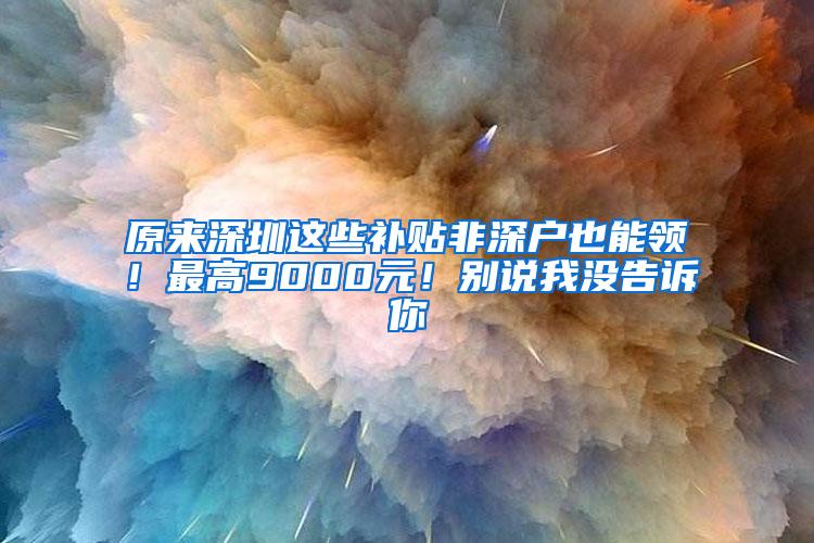 原来深圳这些补贴非深户也能领！最高9000元！别说我没告诉你