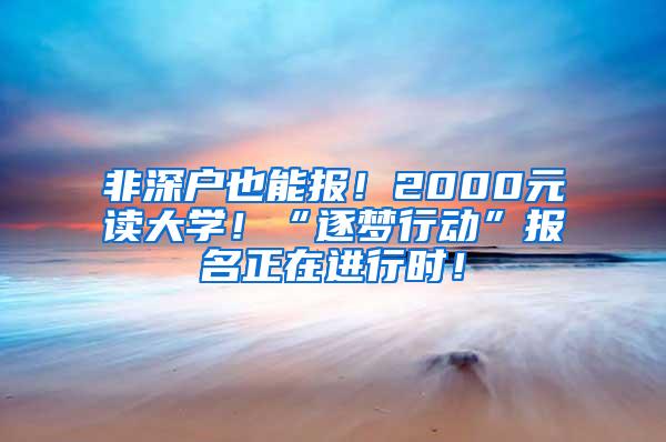 非深户也能报！2000元读大学！“逐梦行动”报名正在进行时！