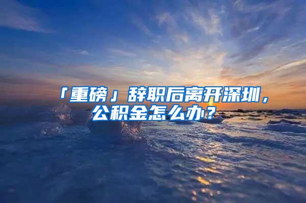 「重磅」辞职后离开深圳，公积金怎么办？