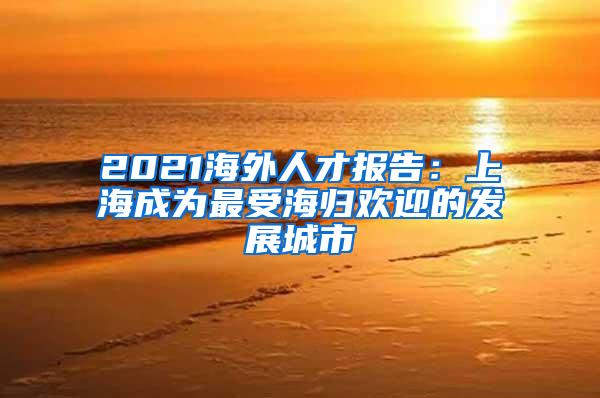 2021海外人才报告：上海成为最受海归欢迎的发展城市