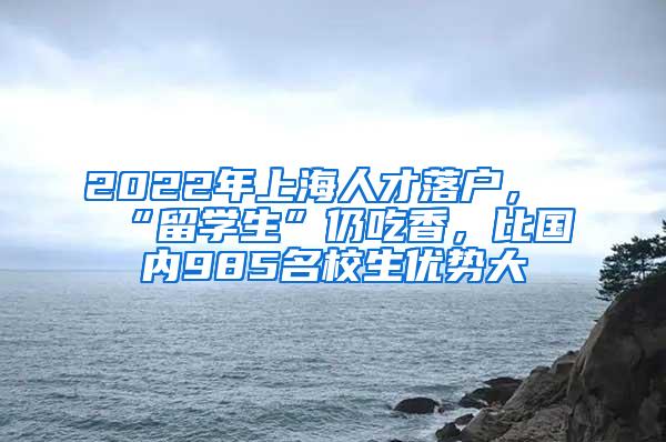 2022年上海人才落户，“留学生”仍吃香，比国内985名校生优势大