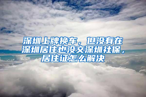 深圳上牌换车，但没有在深圳居住也没交深圳社保，居住证怎么解决