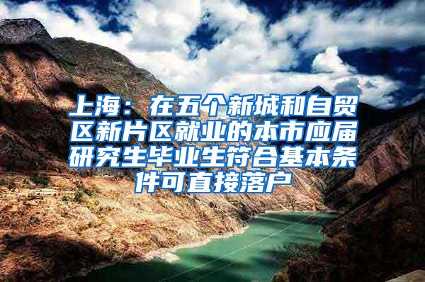 上海：在五个新城和自贸区新片区就业的本市应届研究生毕业生符合基本条件可直接落户