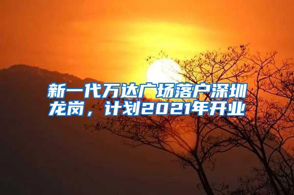 新一代万达广场落户深圳龙岗，计划2021年开业