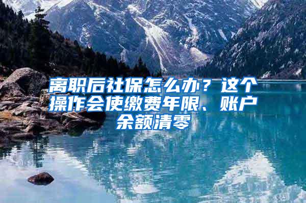 离职后社保怎么办？这个操作会使缴费年限、账户余额清零