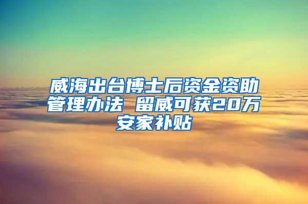 威海出台博士后资金资助管理办法 留威可获20万安家补贴