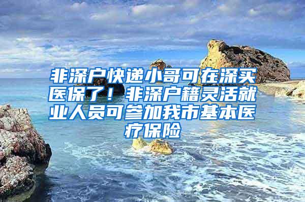 非深户快递小哥可在深买医保了！非深户籍灵活就业人员可参加我市基本医疗保险