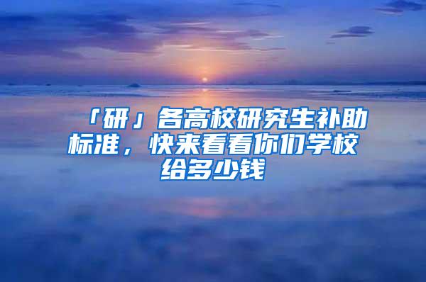 「研」各高校研究生补助标准，快来看看你们学校给多少钱