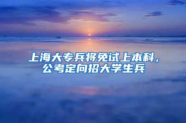 上海大专兵将免试上本科，公考定向招大学生兵