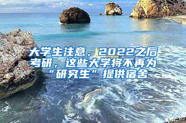 大学生注意，2022之后考研，这些大学将不再为“研究生”提供宿舍