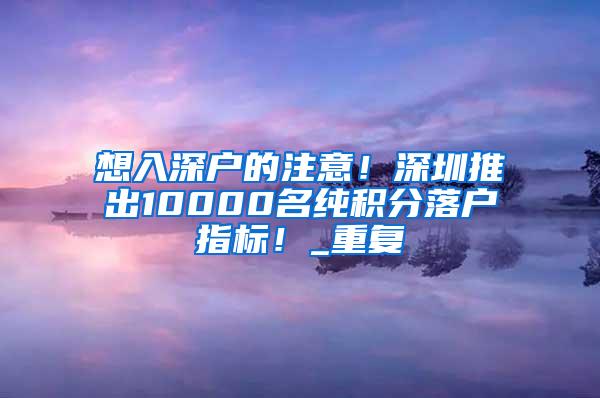 想入深户的注意！深圳推出10000名纯积分落户指标！_重复