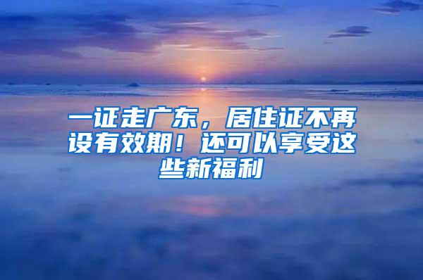 一证走广东，居住证不再设有效期！还可以享受这些新福利