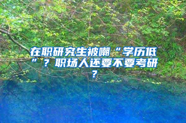 在职研究生被嘲“学历低”？职场人还要不要考研？