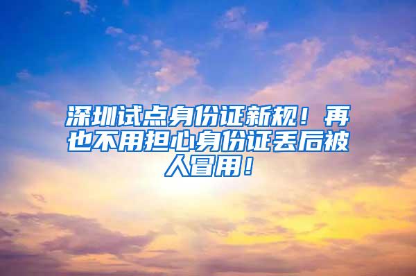 深圳试点身份证新规！再也不用担心身份证丢后被人冒用！