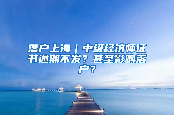 落户上海｜中级经济师证书逾期不发？甚至影响落户？