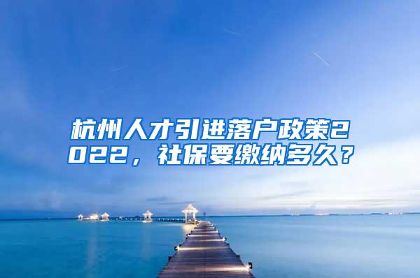 杭州人才引进落户政策2022，社保要缴纳多久？