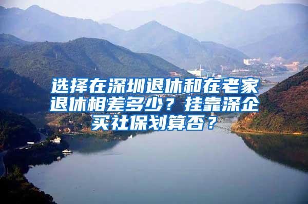 选择在深圳退休和在老家退休相差多少？挂靠深企买社保划算否？