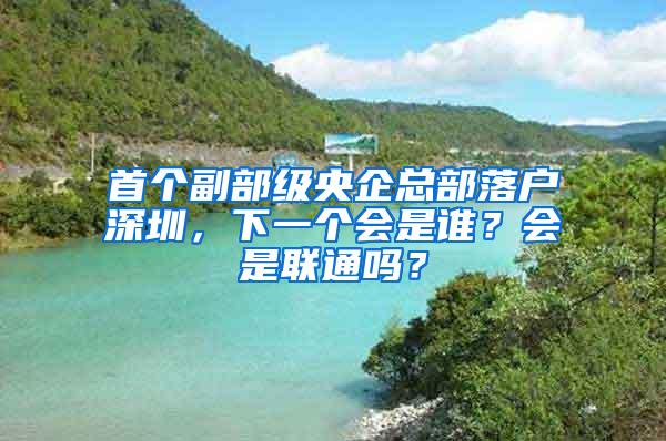 首个副部级央企总部落户深圳，下一个会是谁？会是联通吗？