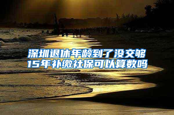 深圳退休年龄到了没交够15年补缴社保可以算数吗