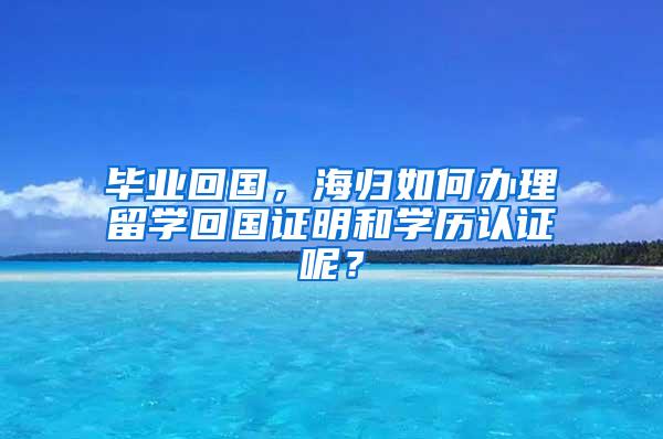 毕业回国，海归如何办理留学回国证明和学历认证呢？