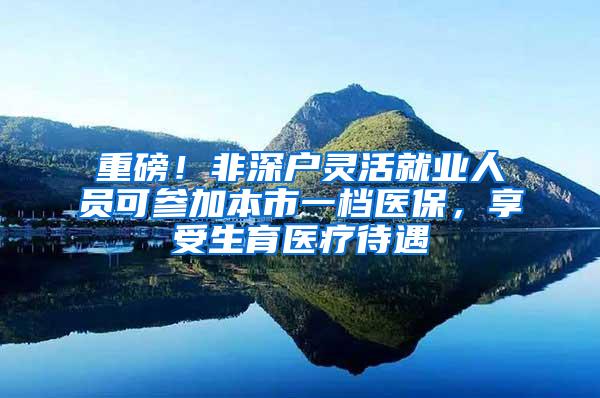 重磅！非深户灵活就业人员可参加本市一档医保，享受生育医疗待遇